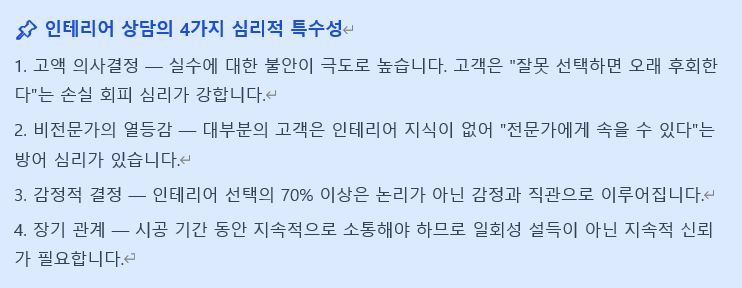 현장에서 잔뼈가 굵은 분들은 기술 설명에 치우치고,
영업으로 시작한 분들은 감성과 공감에만 집중하는 경향이 있습니다.

하지만 첫 미팅에서 신뢰를 얻지 못하면 아무리 뛰어난 시공 실력도 보여줄 기회조차 사라집니다.

고객 상담은 단순히 말을 잘하는 성향의 문제가 아닙니다.
철저히 준비된 정보와 심리적 메커니즘을
활용해 훈련해야 하는 영역입니다.

현장 실력은 자신 있는데 이상하게 계약까지 연결되지 않는다면,
상담 과정을 데이터로 복기해 볼 필요가 있습니다.
(솔직히 제가 그랬습니다 😢)

특히 창업을 준비하는 젊은 전문가분들이
시행착오를 줄이길 바라는 마음으로
'인테리어 전문가 고객 상담 심리기술 가이드'를 공유합니다.

인테리어 전문가 고객상담 심리기술 가이드
https://docs.google.com/document/d/14Xd0bmKmBcXwLeU6CpBMyMq4erMRDwos/edit?usp=sharing&ouid=106961627398156737256&rtpof=true&sd=true 3