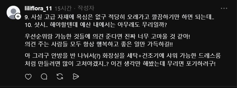 스레드에 @liliflora_11 님의 인테리어 공사에 대한 질문에 답변드립니다.

먼저 결론부터요.
서울 빌라 24평, 예산 3,000만 원.
욕심대로 다 하면 초과합니다.
우선순위를 지금 정하셔야 합니다.

1. 공사 시작 전, 반드시 먼저 해야 하는 것
배관 점검이 첫 번째입니다.
연식 있는 빌라에서 인테리어 다 마무리해놓고 배관 문제 터지면 바닥 다시 뜯어야 합니다. 인테리어 공사 전에 설비 전문업체 불러서 배관 상태 먼저 확인하세요. 단순 보일러 교체만이면 80~150만 원 선이지만, 배관 일부 교체까지 들어가면 300~500만 원까지 올라갑니다. 이건 열어봐야 압니다.

2.현실적인 항목별 정리
① 원목 마루
교체 전에 샌딩 + 도장 재시공 먼저 알아보세요. 상태에 따라 다르지만 살릴 수 있는 경우가 많습니다. 거실 + 방 전체 기준 100~200만 원 선. 교체 대비 절반 이하입니다. 단, 뒤틀리거나 들뜬 구간이 심하면 샌딩으로 해결이 안 됩니다. 현장 보고 결정하세요.
② 중문
원목 중문 상태 괜찮으면 도장 재시공으로 충분합니다. 새로 교체할 이유 없습니다.
③ 우물 천장 실링팬
기존 우물 천장 있으면 실링팬 위치 보강만 하면 됩니다. 비용 크지 않습니다. 
④ 시스템에어컨
맞습니다. 요즘은 없으면 여름을 버티기 어렵습니다. 그런데 비용을 현실적으로 말씀드려야 합니다. 천장형 시스템에어컨 1대 설치 기준 브랜드 + 용량 + 배관 포함해서 150~200만 원입니다. 2대면 300~450만 원. 이 금액이 예산에서 꽤 큰 비중을 차지합니다. 거실 1대는 필수, 안방 1대는 예산 확인 후 결정하세요.
⑤ 화장실 2개
조적식 없고 욕조 없는 기준으로 현실적인 금액은 1개당 250~350만 원입니다. 2개 하면 500~700만 원 잡으셔야 합니다. 벽 매립 수납장은 기존 벽이 조적벽이면 가능하고, 경량 벽체면 보강이 필요합니다. 현장에서 확인해야 합니다. 매립 수납장 욕심 있으시면 1개 화장실에만 적용하는 것도 방법입니다.
⑥ 주방 아일랜드 + 사각 싱크볼
가능합니다. 단 현실적인 금액은 450~650만 원 선입니다. 상판 재질과 싱크볼 선택에 따라 금액이 크게 달라집니다. 냉장고 빌트인까지 들어가면 더 올라갑니다. 냉장고 위치는 평면도 없이 확답이 어렵지만, 주방 구조상 벽 쪽으로 배치하는 방향으로 먼저 시공자와 상의하세요.
⑦ 방문 턱 제거 + 로봇청소기 직배수
어렵지 않습니다. 인테리어 공사 때 같이 하세요. 50~80만 원 선이고, 따로 하면 비효율입니다.
⑧ 샷시
예산 내 전체 샷시는 무리입니다. 24평 전체 기준 400~600만 원이 나옵니다. 다만 단열이 고민이시라면 최소 안방 샷시 하나만이라도 이번에 하세요. 80~150만 원 선입니다. 나중에 따로 하면 더 비쌉니다.
⑨ 배관 + 보일러
위에서 말씀드린 대로 점검 먼저입니다. 예산은 150~300만 원으로 여유 있게 잡아두세요.

3.안방 드레스룸 겸 샤워실
안방 반 나눠서 샤워 가능한 공간을 만들려면 배수 라인을 새로 빼야 합니다. 안방 위치에 따라 배수 구배 잡기 어려울 수 있고, 잘못 시공하면 누수로 이어집니다. 구조 변경 + 배수 공사 + 방수 + 마감까지 하면 이것만 400~600만 원이 별도로 들어갑니다. 지금 예산 안에서는 현실적으로 무리입니다. 

4. 예산 시뮬레이션
예상 금액
배관 점검 + 보일러150~300만 원
화장실 2개500~700만 원
주방 아일랜드450~650만 원
마루 살리기100~200만 원
시스템에어컨 2대300~450만 원
방문 턱 제거50~80만 원
도배 + 조명150~250만 원
샷시 안방만80~150만 원
기타 잡공사200~300만 원
합계 약 1,980~3,080만 원

주의사항: 마감재 브랜드와 퀄리티에 따라 가격은 변동합니다. 
또한 현장의 조건, 철거 후 노후 문제로 인한 가격 변동이 있을 수 있습니다.

추가설명은 아래 댓글에... 1