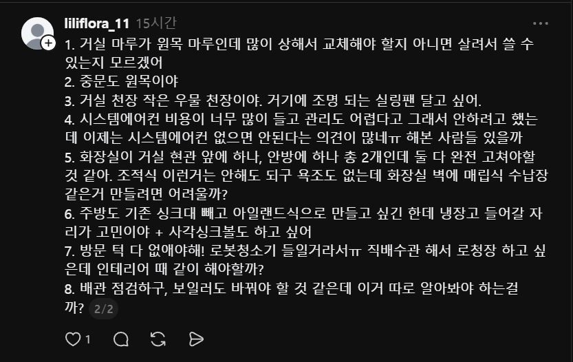 스레드에 @liliflora_11 님의 인테리어 공사에 대한 질문에 답변드립니다.

먼저 결론부터요.
서울 빌라 24평, 예산 3,000만 원.
욕심대로 다 하면 초과합니다.
우선순위를 지금 정하셔야 합니다.

1. 공사 시작 전, 반드시 먼저 해야 하는 것
배관 점검이 첫 번째입니다.
연식 있는 빌라에서 인테리어 다 마무리해놓고 배관 문제 터지면 바닥 다시 뜯어야 합니다. 인테리어 공사 전에 설비 전문업체 불러서 배관 상태 먼저 확인하세요. 단순 보일러 교체만이면 80~150만 원 선이지만, 배관 일부 교체까지 들어가면 300~500만 원까지 올라갑니다. 이건 열어봐야 압니다.

2.현실적인 항목별 정리
① 원목 마루
교체 전에 샌딩 + 도장 재시공 먼저 알아보세요. 상태에 따라 다르지만 살릴 수 있는 경우가 많습니다. 거실 + 방 전체 기준 100~200만 원 선. 교체 대비 절반 이하입니다. 단, 뒤틀리거나 들뜬 구간이 심하면 샌딩으로 해결이 안 됩니다. 현장 보고 결정하세요.
② 중문
원목 중문 상태 괜찮으면 도장 재시공으로 충분합니다. 새로 교체할 이유 없습니다.
③ 우물 천장 실링팬
기존 우물 천장 있으면 실링팬 위치 보강만 하면 됩니다. 비용 크지 않습니다. 
④ 시스템에어컨
맞습니다. 요즘은 없으면 여름을 버티기 어렵습니다. 그런데 비용을 현실적으로 말씀드려야 합니다. 천장형 시스템에어컨 1대 설치 기준 브랜드 + 용량 + 배관 포함해서 150~200만 원입니다. 2대면 300~450만 원. 이 금액이 예산에서 꽤 큰 비중을 차지합니다. 거실 1대는 필수, 안방 1대는 예산 확인 후 결정하세요.
⑤ 화장실 2개
조적식 없고 욕조 없는 기준으로 현실적인 금액은 1개당 250~350만 원입니다. 2개 하면 500~700만 원 잡으셔야 합니다. 벽 매립 수납장은 기존 벽이 조적벽이면 가능하고, 경량 벽체면 보강이 필요합니다. 현장에서 확인해야 합니다. 매립 수납장 욕심 있으시면 1개 화장실에만 적용하는 것도 방법입니다.
⑥ 주방 아일랜드 + 사각 싱크볼
가능합니다. 단 현실적인 금액은 450~650만 원 선입니다. 상판 재질과 싱크볼 선택에 따라 금액이 크게 달라집니다. 냉장고 빌트인까지 들어가면 더 올라갑니다. 냉장고 위치는 평면도 없이 확답이 어렵지만, 주방 구조상 벽 쪽으로 배치하는 방향으로 먼저 시공자와 상의하세요.
⑦ 방문 턱 제거 + 로봇청소기 직배수
어렵지 않습니다. 인테리어 공사 때 같이 하세요. 50~80만 원 선이고, 따로 하면 비효율입니다.
⑧ 샷시
예산 내 전체 샷시는 무리입니다. 24평 전체 기준 400~600만 원이 나옵니다. 다만 단열이 고민이시라면 최소 안방 샷시 하나만이라도 이번에 하세요. 80~150만 원 선입니다. 나중에 따로 하면 더 비쌉니다.
⑨ 배관 + 보일러
위에서 말씀드린 대로 점검 먼저입니다. 예산은 150~300만 원으로 여유 있게 잡아두세요.

3.안방 드레스룸 겸 샤워실
안방 반 나눠서 샤워 가능한 공간을 만들려면 배수 라인을 새로 빼야 합니다. 안방 위치에 따라 배수 구배 잡기 어려울 수 있고, 잘못 시공하면 누수로 이어집니다. 구조 변경 + 배수 공사 + 방수 + 마감까지 하면 이것만 400~600만 원이 별도로 들어갑니다. 지금 예산 안에서는 현실적으로 무리입니다. 

4. 예산 시뮬레이션
예상 금액
배관 점검 + 보일러150~300만 원
화장실 2개500~700만 원
주방 아일랜드450~650만 원
마루 살리기100~200만 원
시스템에어컨 2대300~450만 원
방문 턱 제거50~80만 원
도배 + 조명150~250만 원
샷시 안방만80~150만 원
기타 잡공사200~300만 원
합계 약 1,980~3,080만 원

주의사항: 마감재 브랜드와 퀄리티에 따라 가격은 변동합니다. 
또한 현장의 조건, 철거 후 노후 문제로 인한 가격 변동이 있을 수 있습니다.

추가설명은 아래 댓글에... 2