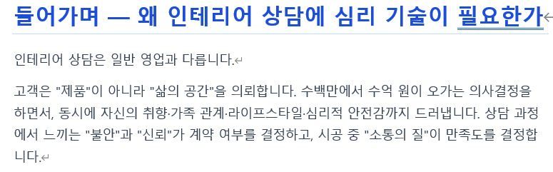 현장에서 잔뼈가 굵은 분들은 기술 설명에 치우치고,
영업으로 시작한 분들은 감성과 공감에만 집중하는 경향이 있습니다.

하지만 첫 미팅에서 신뢰를 얻지 못하면 아무리 뛰어난 시공 실력도 보여줄 기회조차 사라집니다.

고객 상담은 단순히 말을 잘하는 성향의 문제가 아닙니다.
철저히 준비된 정보와 심리적 메커니즘을
활용해 훈련해야 하는 영역입니다.

현장 실력은 자신 있는데 이상하게 계약까지 연결되지 않는다면,
상담 과정을 데이터로 복기해 볼 필요가 있습니다.
(솔직히 제가 그랬습니다 😢)

특히 창업을 준비하는 젊은 전문가분들이
시행착오를 줄이길 바라는 마음으로
'인테리어 전문가 고객 상담 심리기술 가이드'를 공유합니다.

인테리어 전문가 고객상담 심리기술 가이드
https://docs.google.com/document/d/14Xd0bmKmBcXwLeU6CpBMyMq4erMRDwos/edit?usp=sharing&ouid=106961627398156737256&rtpof=true&sd=true 1